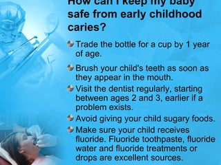 How can I keep my baby safe from early childhood caries? Trade the bottle for a cup by 1 year of age.  Brush your child's teeth as soon as they appear in the mouth.  Visit the dentist regularly, starting between ages 2 and 3, earlier if a problem exists.  Avoid giving your child sugary foods.  Make sure your child receives fluoride. Fluoride toothpaste, fluoride water and fluoride treatments or drops are excellent sources.  