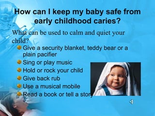 How can I keep my baby safe from early childhood caries? Give a security blanket, teddy bear or a plain pacifier  Sing or play music  Hold or rock your child  Give back rub  Use a musical mobile  Read a book or tell a story  What can be used to calm and quiet your child?  