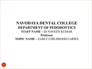 1
NAVODAYA DENTAL COLLEGE
DEPARTMENT OF PEDODONTICS
STAFF NAME – Dr NAVEEN KUMAR
Professor
TOPIC NAME – EARLY CHILDHOOD CARIES
 