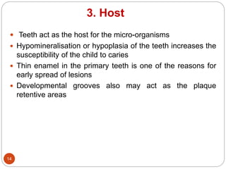 3. Host
 Teeth act as the host for the micro-organisms
 Hypomineralisation or hypoplasia of the teeth increases the
susceptibility of the child to caries
 Thin enamel in the primary teeth is one of the reasons for
early spread of lesions
 Developmental grooves also may act as the plaque
retentive areas
14
 