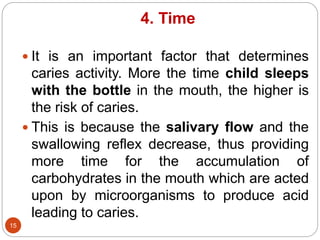 4. Time
 It is an important factor that determines
caries activity. More the time child sleeps
with the bottle in the mouth, the higher is
the risk of caries.
 This is because the salivary flow and the
swallowing reflex decrease, thus providing
more time for the accumulation of
carbohydrates in the mouth which are acted
upon by microorganisms to produce acid
leading to caries.
15
 