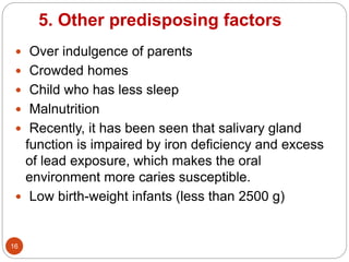 5. Other predisposing factors
 Over indulgence of parents
 Crowded homes
 Child who has less sleep
 Malnutrition
 Recently, it has been seen that salivary gland
function is impaired by iron deficiency and excess
of lead exposure, which makes the oral
environment more caries susceptible.
 Low birth-weight infants (less than 2500 g)
16
 
