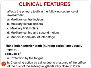 CLINICAL FEATURES
It affects the primary teeth in the following sequence of
involvement.
a. Maxillary central incisors
b. Maxillary lateral incisors
c. Maxillary first molars
d. Maxillary canine and second molars
e. Mandibular molars: At later stage
Mandibular anterior teeth (nursing caries) are usually
spared
because of:
a. Protection by the tongue
b. Cleansing action by saliva due to presence of the orifice
of the duct of the sublingual glands very close to lower
17
 
