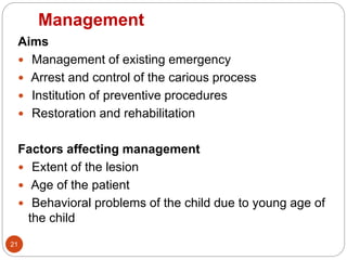 Management
Aims
 Management of existing emergency
 Arrest and control of the carious process
 Institution of preventive procedures
 Restoration and rehabilitation
Factors affecting management
 Extent of the lesion
 Age of the patient
 Behavioral problems of the child due to young age of
the child
21
 