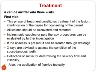 Treatment
It can be divided into three visits
First visit
 This phase of treatment constitutes treatment of the lesion,
identification of the cause for counseling of the parent.
 All lesions should be excavated and restored
 Indirect pulp capping or pulp therapy procedures can be
evaluated by further investigation
 If the abscess is present it can be treated through drainage
 X-rays are advised to assess the condition of the
succedaneous teeth.
 Collection of saliva for determining the salivary flow and
viscosity,
 Also, the application of fluoride topically
22
 