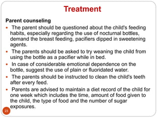 Treatment
Parent counseling
 The parent should be questioned about the child's feeding
habits, especially regarding the use of nocturnal bottles,
demand the breast feeding, pacifiers dipped in sweetening
agents.
 The parents should be asked to try weaning the child from
using the bottle as a pacifier while in bed.
 In case of considerable emotional dependence on the
bottle, suggest the use of plain or fluoridated water.
 The parents should be instructed to clean the child's teeth
after every feed.
 Parents are advised to maintain a diet record of the child for
one week which includes the time, amount of food given to
the child, the type of food and the number of sugar
exposures.
23
 
