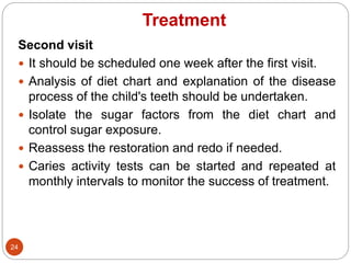 Treatment
Second visit
 It should be scheduled one week after the first visit.
 Analysis of diet chart and explanation of the disease
process of the child's teeth should be undertaken.
 Isolate the sugar factors from the diet chart and
control sugar exposure.
 Reassess the restoration and redo if needed.
 Caries activity tests can be started and repeated at
monthly intervals to monitor the success of treatment.
24
 