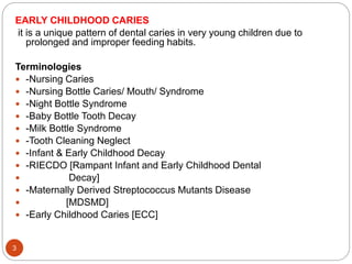EARLY CHILDHOOD CARIES
it is a unique pattern of dental caries in very young children due to
prolonged and improper feeding habits.
Terminologies
 -Nursing Caries
 -Nursing Bottle Caries/ Mouth/ Syndrome
 -Night Bottle Syndrome
 -Baby Bottle Tooth Decay
 -Milk Bottle Syndrome
 -Tooth Cleaning Neglect
 -Infant & Early Childhood Decay
 -RIECDO [Rampant Infant and Early Childhood Dental
 Decay]
 -Maternally Derived Streptococcus Mutants Disease
 [MDSMD]
 -Early Childhood Caries [ECC]
3
 