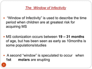 The Window of Infectivity
 “Window of Infectivity” is used to describe the time
period when children are at greatest risk for
acquiring MS
 MS colonization occurs between 19 – 31 months
of age, but has been seen as early as 10months is
some populations/studies
 A second “window” is speculated to occur when
1st molars are erupting
8
 