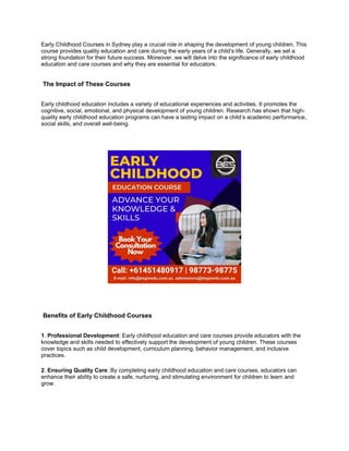 Early Childhood Courses in Sydney play a crucial role in shaping the development of young children. This
course provides quality education and care during the early years of a child’s life. Generally, we set a
strong foundation for their future success. Moreover, we will delve into the significance of early childhood
education and care courses and why they are essential for educators.
The Impact of These Courses
Early childhood education includes a variety of educational experiences and activities. It promotes the
cognitive, social, emotional, and physical development of young children. Research has shown that high-
quality early childhood education programs can have a lasting impact on a child’s academic performance,
social skills, and overall well-being.
Benefits of Early Childhood Courses
1. Professional Development: Early childhood education and care courses provide educators with the
knowledge and skills needed to effectively support the development of young children. These courses
cover topics such as child development, curriculum planning, behavior management, and inclusive
practices.
2. Ensuring Quality Care: By completing early childhood education and care courses, educators can
enhance their ability to create a safe, nurturing, and stimulating environment for children to learn and
grow.
 