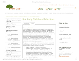 3/20/2014 B.A. EarlyChildhood Education | Pacific Oaks College
http://www.pacificoaks.edu/Schools_Programs/Bachelors-Completion_Programs/BA_Early_Childhood_Education#online 1/3
Current Students | Faculty & Staff | Alumni | Giving | Careers
Schools & Programs » Bachelor's-Completion Programs » B.A. Early Childhood Education
» School of Cultural and Family
Psychology
» School of Education
» School of Human
Development
» Bachelor's-Completion
Programs
» B.A. Early Childhood
Education
» B.A. Early Childhood
Education, Preliminary
Multiple Subject Credential
» B.A. Early Childhood
Education, Dual Credential
» B.A. Human Development
» Master's Programs
» Teacher Credentialing
Programs
» Post-Graduate Certificate in
» Request Information
» Apply Now
» Login to Applicant Portal
» Login to Recommender
Portal
» Schedule a Visit
B.A. Early Childhood Education
Program Description
Pacific Oaks' B.A. in Early Childhood Education equips graduates
with the skills they need to create and implement optimal learning
environments for children birth through age eight. As actively
engaged participants, students will learn strategies for maximizing
each child's cognitive development and nurturing the emergence of
abilities in language, motor skills, psychosocial learning, and
problem solving. Grounded in the principles of diversity and
inclusion, the program prepares students to tailor learning
experiences to the cultural needs of all children and to model an
appreciation of individual differences that values and reinforces
what each child and family has to offer.
The program is designed for students who transfer in at least 60
credits, and may be combined with the California Multiple Subject
English Learner (MSEL) Teaching Credential.
May be completed in as little as two years.
Online students must complete supervised fieldwork on
ground, and may complete such fieldwork locally upon
approval of the site, the supervisor, and the college.
To transfer into the B.A. program, students must have a
minimum of 60 credits from a regionally accredited 2- or 4-
year college or university. Students may petition to have a
maximum of 15 additional credits accepted for transfer if they
are in related disciplines.
On-Ground Online Take Action
Joan Etherton Cochran
M.A. '02, MARITAL AND FAMILY
THERAPY
"Pacific Oaks taught me that you
learn from everybody around
you. It's not like you sit, they
tell."
»Joan Etherton Cochran
WHY PACIFIC OAKS? SCHOOLS & PROGRAMS ONLINE LEARNING LOCATIONS ADMISSIONS OUR FACULTY STUDENT SERVICES NEWS AND EVENTS CHILDREN'S SCHOOL
 