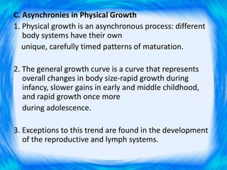 C. Asynchronies in Physical Growth
1. Physical growth is an asynchronous process: different
body systems have their own
unique, carefully timed patterns of maturation.
2. The general growth curve is a curve that represents
overall changes in body size-rapid growth during
infancy, slower gains in early and middle childhood,
and rapid growth once more
during adolescence.
3. Exceptions to this trend are found in the development
of the reproductive and lymph systems.
 
