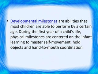 • Developmental milestones are abilities that
most children are able to perform by a certain
age. During the first year of a child’s life,
physical milestones are centered on the infant
learning to master self-movement, hold
objects and hand-to-mouth coordination.
 