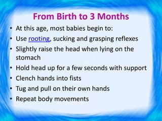 From Birth to 3 Months
• At this age, most babies begin to:
• Use rooting, sucking and grasping reflexes
• Slightly raise the head when lying on the
stomach
• Hold head up for a few seconds with support
• Clench hands into fists
• Tug and pull on their own hands
• Repeat body movements
 