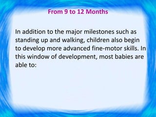 From 9 to 12 Months
In addition to the major milestones such as
standing up and walking, children also begin
to develop more advanced fine-motor skills. In
this window of development, most babies are
able to:
 