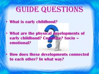 GUIDE QUESTIONS
• What is early childhood?
• What are the physical developments of
early childhood? Cognitive? Socio –
emotional?
• How does these developments connected
to each other? In what way?
 