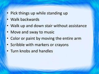 • Pick things up while standing up
• Walk backwards
• Walk up and down stair without assistance
• Move and sway to music
• Color or paint by moving the entire arm
• Scribble with markers or crayons
• Turn knobs and handles
 