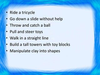 • Ride a tricycle
• Go down a slide without help
• Throw and catch a ball
• Pull and steer toys
• Walk in a straight line
• Build a tall towers with toy blocks
• Manipulate clay into shapes
 