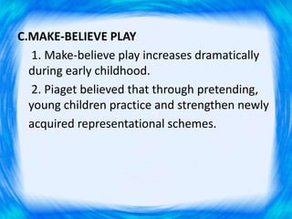C.MAKE-BELIEVE PLAY
1. Make-believe play increases dramatically
during early childhood.
2. Piaget believed that through pretending,
young children practice and strengthen newly
acquired representational schemes.
 