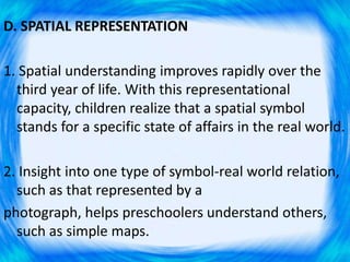 D. SPATIAL REPRESENTATION
1. Spatial understanding improves rapidly over the
third year of life. With this representational
capacity, children realize that a spatial symbol
stands for a specific state of affairs in the real world.
2. Insight into one type of symbol-real world relation,
such as that represented by a
photograph, helps preschoolers understand others,
such as simple maps.
 