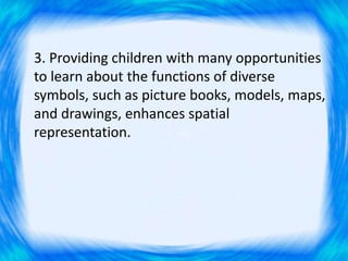3. Providing children with many opportunities
to learn about the functions of diverse
symbols, such as picture books, models, maps,
and drawings, enhances spatial
representation.
 