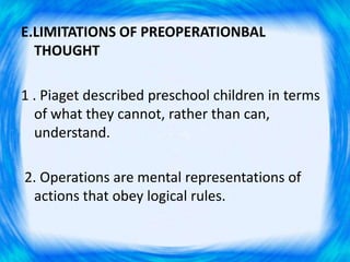 E.LIMITATIONS OF PREOPERATIONBAL
THOUGHT
1 . Piaget described preschool children in terms
of what they cannot, rather than can,
understand.
2. Operations are mental representations of
actions that obey logical rules.
 