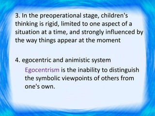 3. In the preoperational stage, children's
thinking is rigid, limited to one aspect of a
situation at a time, and strongly influenced by
the way things appear at the moment
4. egocentric and animistic system
Egocentrism is the inability to distinguish
the symbolic viewpoints of others from
one's own.
 