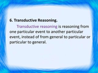 6. Transductive Reasoning.
Transductive reasoning is reasoning from
one particular event to another particular
event, instead of from general to particular or
particular to general.
 