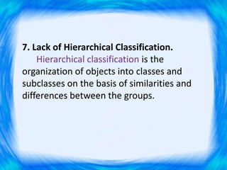 7. Lack of Hierarchical Classification.
Hierarchical classification is the
organization of objects into classes and
subclasses on the basis of similarities and
differences between the groups.
 