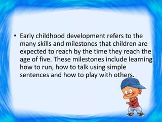 • Early childhood development refers to the
many skills and milestones that children are
expected to reach by the time they reach the
age of five. These milestones include learning
how to run, how to talk using simple
sentences and how to play with others.
 