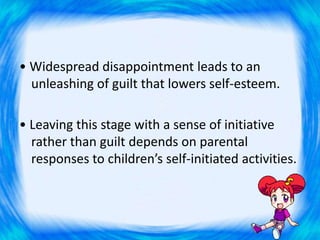 • Widespread disappointment leads to an
unleashing of guilt that lowers self-esteem.
• Leaving this stage with a sense of initiative
rather than guilt depends on parental
responses to children’s self-initiated activities.
 