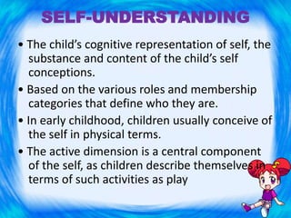 SELF-UNDERSTANDING
• The child’s cognitive representation of self, the
substance and content of the child’s self
conceptions.
• Based on the various roles and membership
categories that define who they are.
• In early childhood, children usually conceive of
the self in physical terms.
• The active dimension is a central component
of the self, as children describe themselves in
terms of such activities as play
 