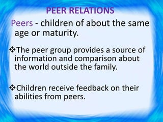 PEER RELATIONS
Peers - children of about the same
age or maturity.
The peer group provides a source of
information and comparison about
the world outside the family.
Children receive feedback on their
abilities from peers.
 