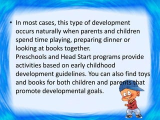 • In most cases, this type of development
occurs naturally when parents and children
spend time playing, preparing dinner or
looking at books together.
Preschools and Head Start programs provide
activities based on early childhood
development guidelines. You can also find toys
and books for both children and parents that
promote developmental goals.
 