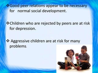 Good peer relations appear to be necessary
for normal social development.
Children who are rejected by peers are at risk
for depression.
 Aggressive children are at risk for many
problems.
 
