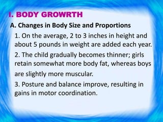 I. BODY GROWRTH
A. Changes in Body Size and Proportions
1. On the average, 2 to 3 inches in height and
about 5 pounds in weight are added each year.
2. The child gradually becomes thinner; girls
retain somewhat more body fat, whereas boys
are slightly more muscular.
3. Posture and balance improve, resulting in
gains in motor coordination.
 