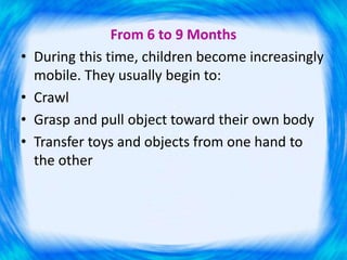 From 6 to 9 Months
• During this time, children become increasingly
mobile. They usually begin to:
• Crawl
• Grasp and pull object toward their own body
• Transfer toys and objects from one hand to
the other
 