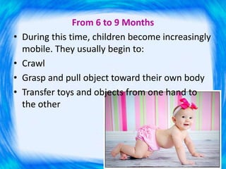 From 6 to 9 Months
• During this time, children become increasingly
mobile. They usually begin to:
• Crawl
• Grasp and pull object toward their own body
• Transfer toys and objects from one hand to
the other
 