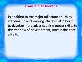 From 9 to 12 Months
In addition to the major milestones such as
standing up and walking, children also begin
to develop more advanced fine-motor skills. In
this window of development, most babies are
able to:
 