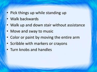 • Pick things up while standing up
• Walk backwards
• Walk up and down stair without assistance
• Move and sway to music
• Color or paint by moving the entire arm
• Scribble with markers or crayons
• Turn knobs and handles
 