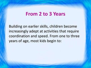 From 2 to 3 Years
Building on earlier skills, children become
increasingly adept at activities that require
coordination and speed. From one to three
years of age, most kids begin to:
 