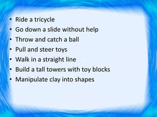 • Ride a tricycle
• Go down a slide without help
• Throw and catch a ball
• Pull and steer toys
• Walk in a straight line
• Build a tall towers with toy blocks
• Manipulate clay into shapes
 