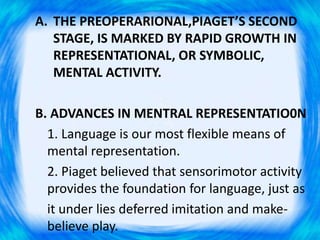 A. THE PREOPERARIONAL,PIAGET’S SECOND
STAGE, IS MARKED BY RAPID GROWTH IN
REPRESENTATIONAL, OR SYMBOLIC,
MENTAL ACTIVITY.
B. ADVANCES IN MENTRAL REPRESENTATIO0N
1. Language is our most flexible means of
mental representation.
2. Piaget believed that sensorimotor activity
provides the foundation for language, just as
it under lies deferred imitation and make-
believe play.
 