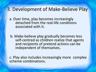 3. Development of Make-Believe Play
a. Over time, play becomes increasingly
detached from the real-life conditions
associated with it.
b. Make-believe play gradually becomes less
self-centred as children realize that agents
and recipients of pretend actions can be
independent of themselves.
c. Play also includes increasingly more complex
scheme combinations.
 