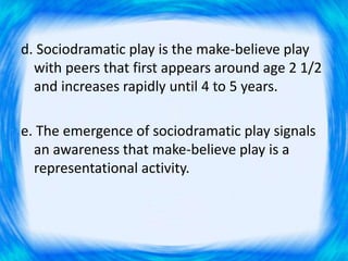 d. Sociodramatic play is the make-believe play
with peers that first appears around age 2 1/2
and increases rapidly until 4 to 5 years.
e. The emergence of sociodramatic play signals
an awareness that make-believe play is a
representational activity.
 