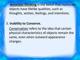 Animistic thinking is the belief that inanimate
objects have lifelike qualities, such as
thoughts, wishes, feelings, and intentions.
5. Inability to Conserve.
Conservation refers to the idea that certain
physical characteristics of objects remain the
same, even when outward appearance
changes.
 