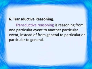 6. Transductive Reasoning.
Transductive reasoning is reasoning from
one particular event to another particular
event, instead of from general to particular or
particular to general.
 