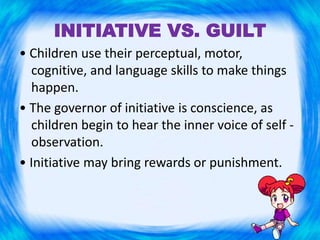 INITIATIVE VS. GUILT
• Children use their perceptual, motor,
cognitive, and language skills to make things
happen.
• The governor of initiative is conscience, as
children begin to hear the inner voice of self -
observation.
• Initiative may bring rewards or punishment.
 
