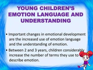 YOUNG CHILDREN’S
EMOTION LANGUAGE AND
UNDERSTANDING
• Important changes in emotional development
are the increased use of emotion language
and the understanding of emotion.
• Between 2 and 3 years, children considerably
increase the number of terms they use to
describe emotion.
 