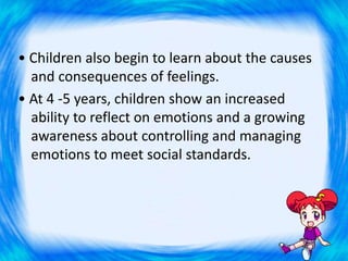 • Children also begin to learn about the causes
and consequences of feelings.
• At 4 -5 years, children show an increased
ability to reflect on emotions and a growing
awareness about controlling and managing
emotions to meet social standards.
 